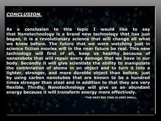 15
CONCLUSION.
As a conclusion to this topic I would like to say
that Nanotechnology is a brand new technology that has just
began, it is a revolutionary science that will change all what
we knew before. The future that we were watching just in
science fiction movies will in the near future be real. This new
technology will first of all, keep us healthy because of
nanorobots that will repair every damage that we have in our
body. Secondly it will give scientists the ability to manipulate
the combination of atoms in an object and to turn it into a
lighter, stronger, and more durable object than before, just
by using carbon nanotubes that are known to be a hundred
times stronger than steel and in addition to that they are very
flexible. Thirdly, Nanotechnology will give us an abundant
energy because it will transform energy more effectively.
-THE NEXT BIG TING IS VERY SMALL.
 