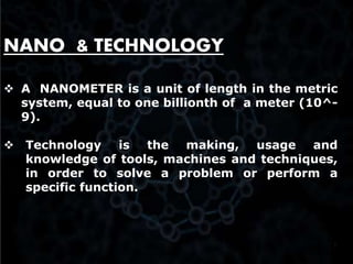 3
NANO & TECHNOLOGY
 A NANOMETER is a unit of length in the metric
system, equal to one billionth of a meter (10^-
9).
 Technology is the making, usage and
knowledge of tools, machines and techniques,
in order to solve a problem or perform a
specific function.
 