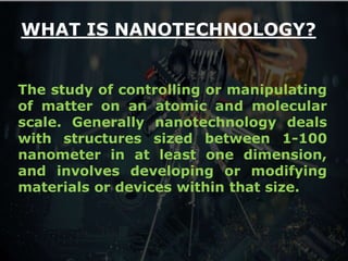 4
WHAT IS NANOTECHNOLOGY?
The study of controlling or manipulating
of matter on an atomic and molecular
scale. Generally nanotechnology deals
with structures sized between 1-100
nanometer in at least one dimension,
and involves developing or modifying
materials or devices within that size.
 