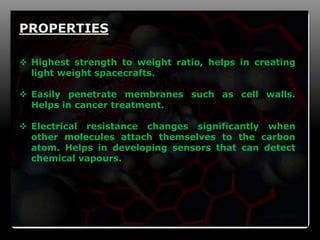 9
PROPERTIES
 Highest strength to weight ratio, helps in creating
light weight spacecrafts.
 Easily penetrate membranes such as cell walls.
Helps in cancer treatment.
 Electrical resistance changes significantly when
other molecules attach themselves to the carbon
atom. Helps in developing sensors that can detect
chemical vapours.
 