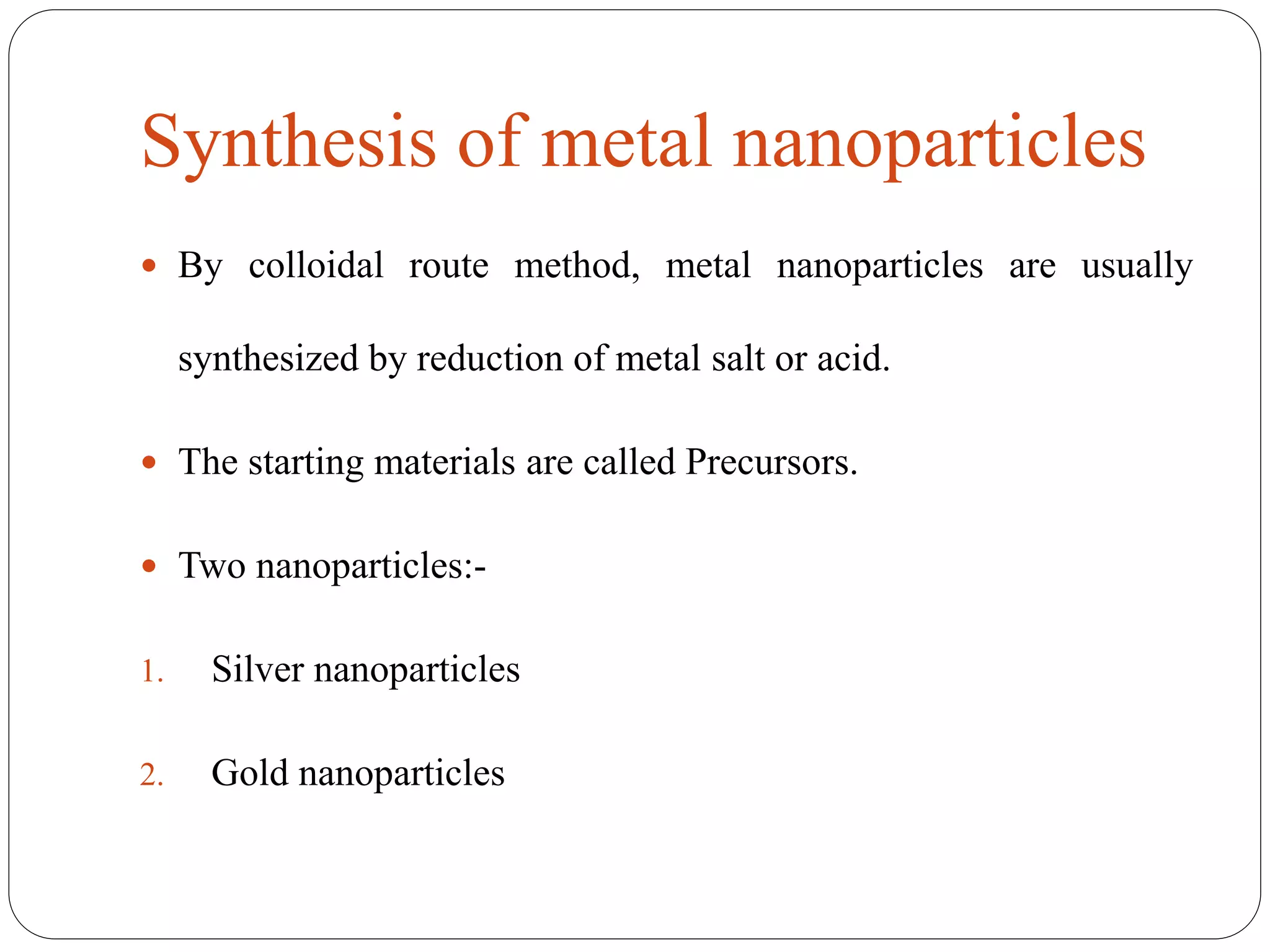 Synthesis of metal nanoparticles
 By colloidal route method, metal nanoparticles are usually
synthesized by reduction of metal salt or acid.
 The starting materials are called Precursors.
 Two nanoparticles:-
1. Silver nanoparticles
2. Gold nanoparticles
 