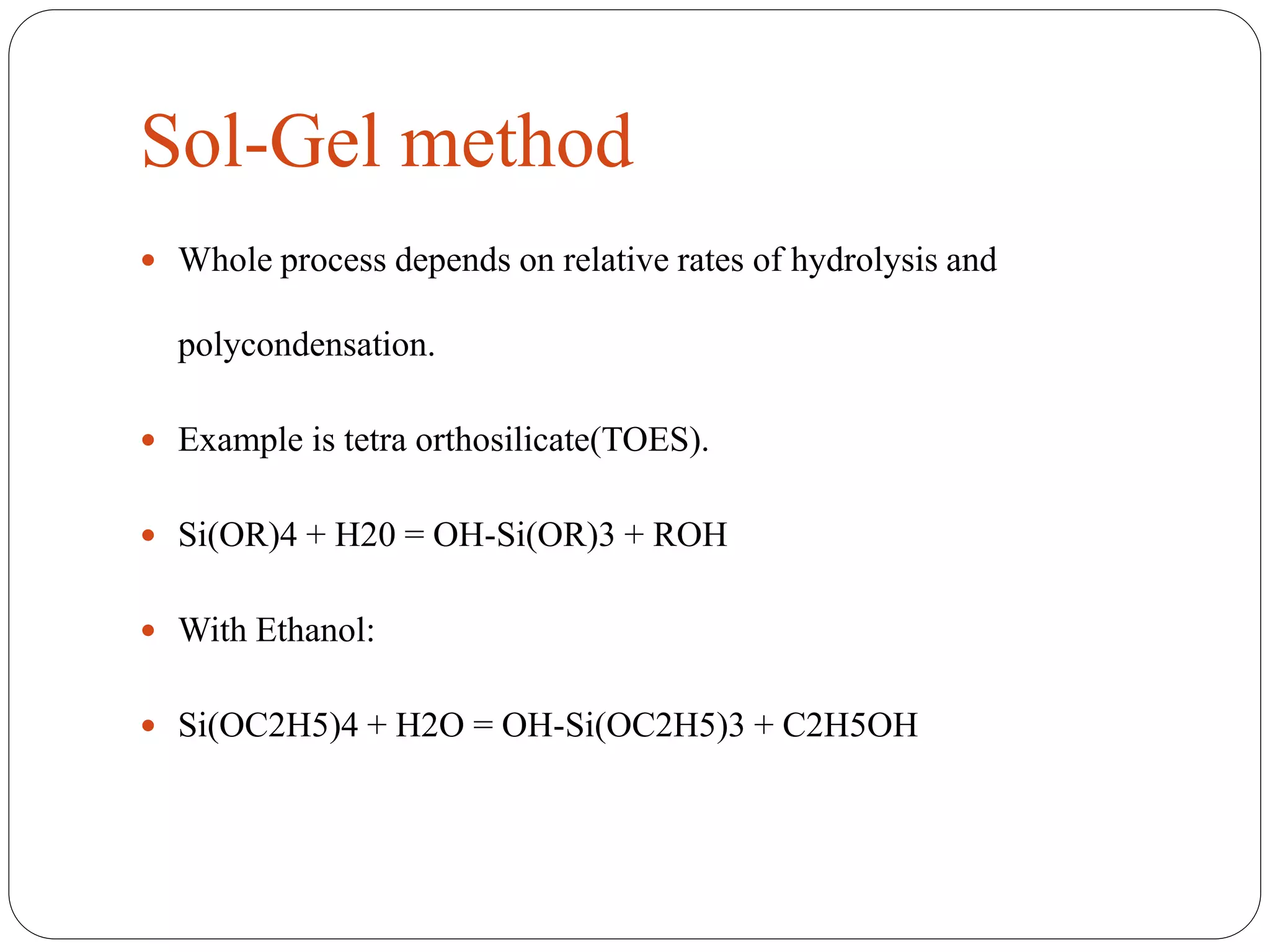 Sol-Gel method
 Whole process depends on relative rates of hydrolysis and
polycondensation.
 Example is tetra orthosilicate(TOES).
 Si(OR)4 + H20 = OH-Si(OR)3 + ROH
 With Ethanol:
 Si(OC2H5)4 + H2O = OH-Si(OC2H5)3 + C2H5OH
 