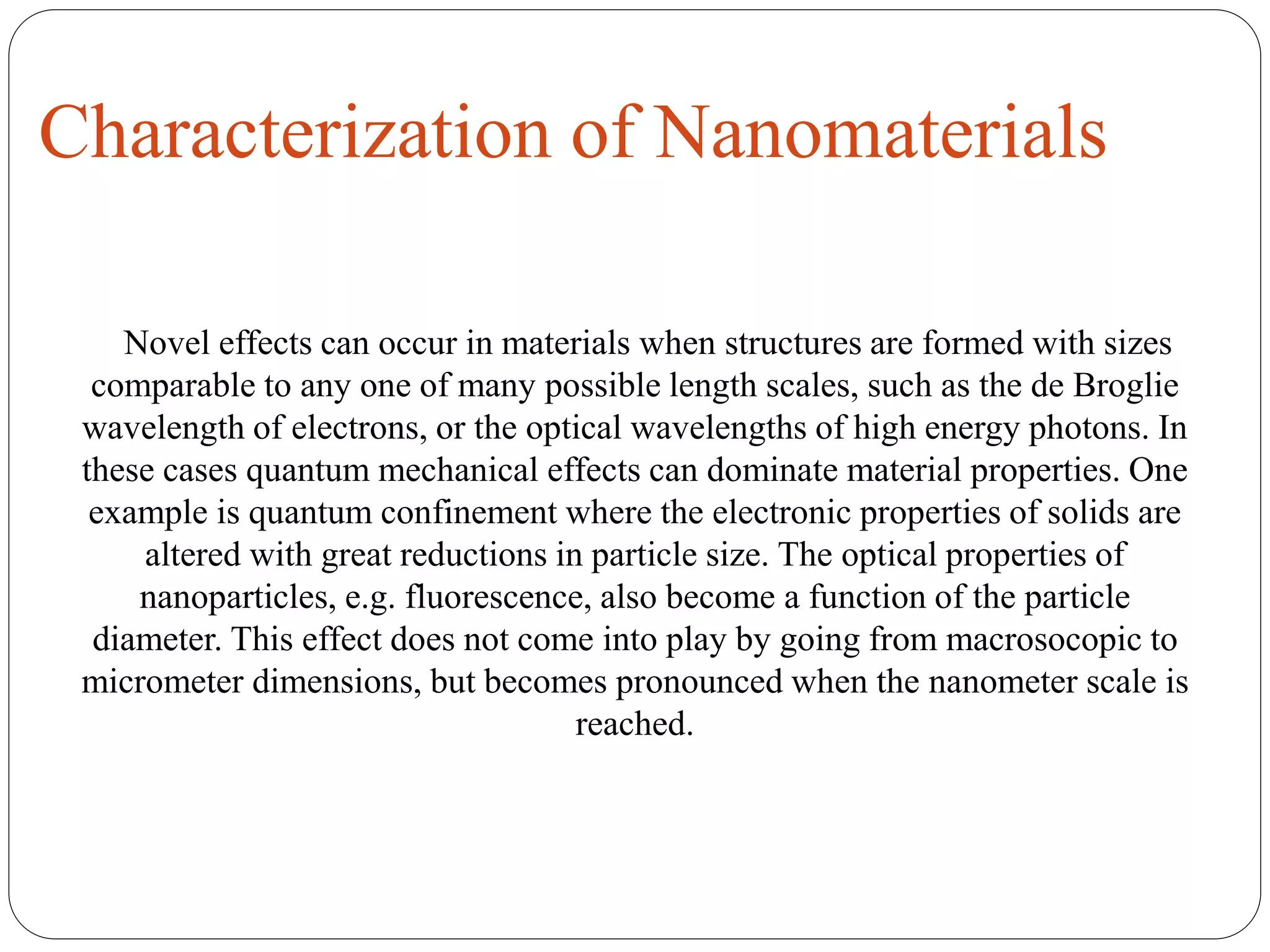 Characterization of Nanomaterials
Novel effects can occur in materials when structures are formed with sizes
comparable to any one of many possible length scales, such as the de Broglie
wavelength of electrons, or the optical wavelengths of high energy photons. In
these cases quantum mechanical effects can dominate material properties. One
example is quantum confinement where the electronic properties of solids are
altered with great reductions in particle size. The optical properties of
nanoparticles, e.g. fluorescence, also become a function of the particle
diameter. This effect does not come into play by going from macrosocopic to
micrometer dimensions, but becomes pronounced when the nanometer scale is
reached.
 