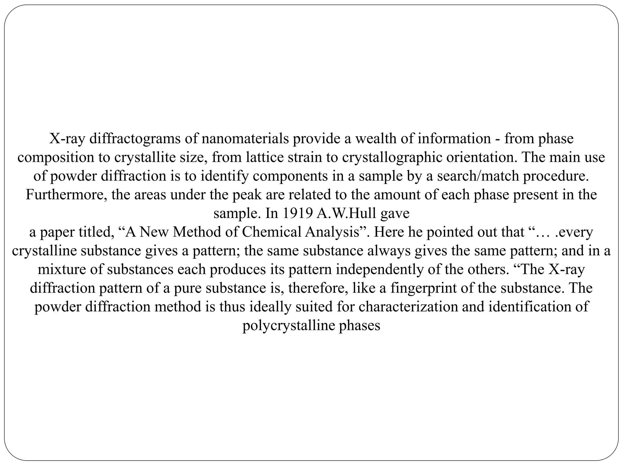 X-ray diffractograms of nanomaterials provide a wealth of information - from phase
composition to crystallite size, from lattice strain to crystallographic orientation. The main use
of powder diffraction is to identify components in a sample by a search/match procedure.
Furthermore, the areas under the peak are related to the amount of each phase present in the
sample. In 1919 A.W.Hull gave
a paper titled, “A New Method of Chemical Analysis”. Here he pointed out that “… .every
crystalline substance gives a pattern; the same substance always gives the same pattern; and in a
mixture of substances each produces its pattern independently of the others. “The X-ray
diffraction pattern of a pure substance is, therefore, like a fingerprint of the substance. The
powder diffraction method is thus ideally suited for characterization and identification of
polycrystalline phases
 