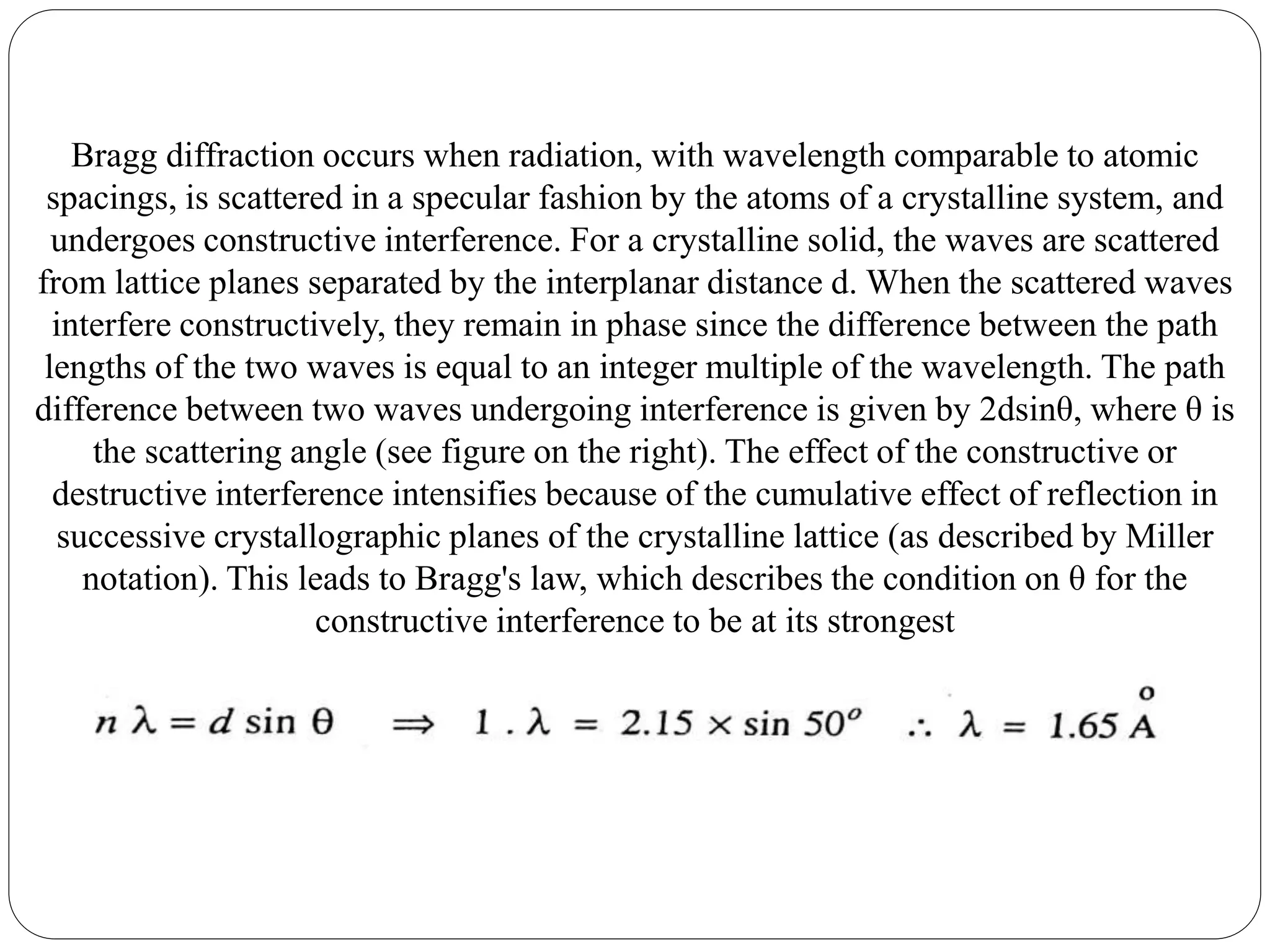 Bragg diffraction occurs when radiation, with wavelength comparable to atomic
spacings, is scattered in a specular fashion by the atoms of a crystalline system, and
undergoes constructive interference. For a crystalline solid, the waves are scattered
from lattice planes separated by the interplanar distance d. When the scattered waves
interfere constructively, they remain in phase since the difference between the path
lengths of the two waves is equal to an integer multiple of the wavelength. The path
difference between two waves undergoing interference is given by 2dsinθ, where θ is
the scattering angle (see figure on the right). The effect of the constructive or
destructive interference intensifies because of the cumulative effect of reflection in
successive crystallographic planes of the crystalline lattice (as described by Miller
notation). This leads to Bragg's law, which describes the condition on θ for the
constructive interference to be at its strongest
 