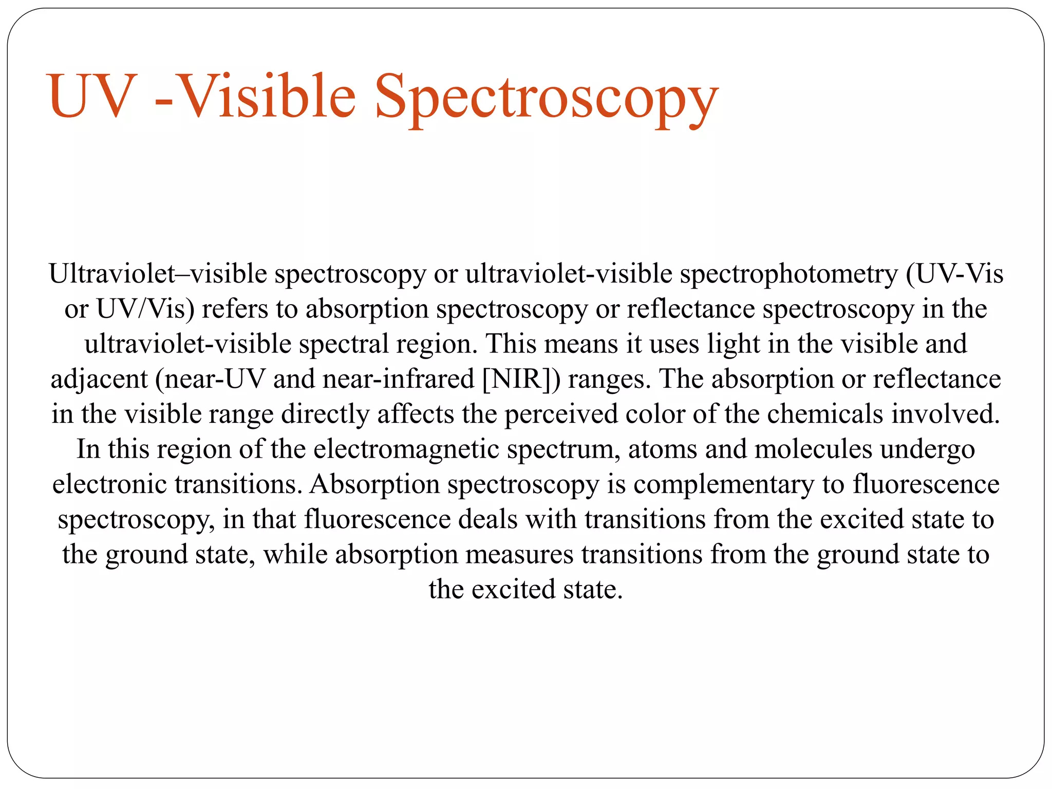 UV -Visible Spectroscopy
Ultraviolet–visible spectroscopy or ultraviolet-visible spectrophotometry (UV-Vis
or UV/Vis) refers to absorption spectroscopy or reflectance spectroscopy in the
ultraviolet-visible spectral region. This means it uses light in the visible and
adjacent (near-UV and near-infrared [NIR]) ranges. The absorption or reflectance
in the visible range directly affects the perceived color of the chemicals involved.
In this region of the electromagnetic spectrum, atoms and molecules undergo
electronic transitions. Absorption spectroscopy is complementary to fluorescence
spectroscopy, in that fluorescence deals with transitions from the excited state to
the ground state, while absorption measures transitions from the ground state to
the excited state.
 