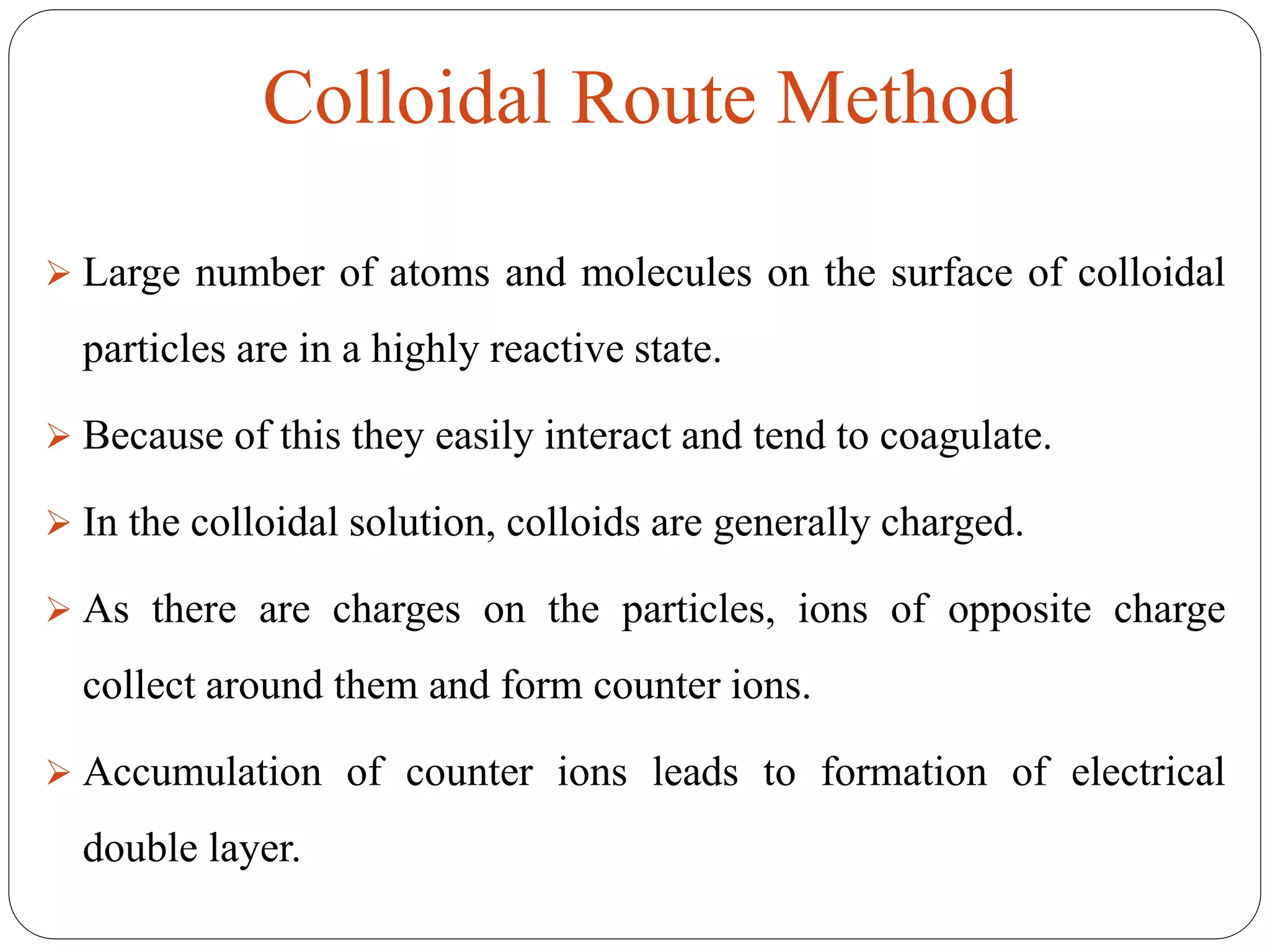  Large number of atoms and molecules on the surface of colloidal
particles are in a highly reactive state.
 Because of this they easily interact and tend to coagulate.
 In the colloidal solution, colloids are generally charged.
 As there are charges on the particles, ions of opposite charge
collect around them and form counter ions.
 Accumulation of counter ions leads to formation of electrical
double layer.
Colloidal Route Method
 
