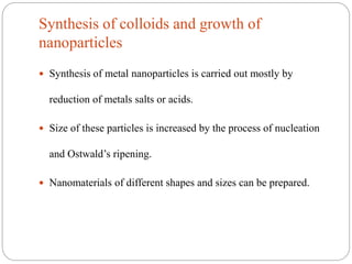 Synthesis of colloids and growth of
nanoparticles
 Synthesis of metal nanoparticles is carried out mostly by
reduction of metals salts or acids.
 Size of these particles is increased by the process of nucleation
and Ostwald’s ripening.
 Nanomaterials of different shapes and sizes can be prepared.
 