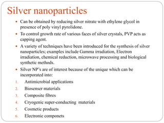 Silver nanoparticles
 Can be obtained by reducing silver nitrate with ethylene glycol in
presence of poly vinyl pyrolidone.
 To control growth rate of various faces of silver crystals, PVP acts as
capping agent.
 A variety of techniques have been introduced for the synthesis of silver
nanoparticles; examples include Gamma irradiation, Electron
irradiation, chemical reduction, microwave processing and biological
synthetic methods.
 Silver NP’s are of interest because of the unique which can be
incorporated into:
1. Antimicrobial applications
2. Biosenser materials
3. Composite fibres
4. Cryogenic super-conducting materials
5. Cosmetic products
6. Electronic componets
 
