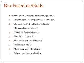 Bio-based methods
 Preparation of silver NP’s by various methods:
1. Physical methods- Evaporation-condensation
2. Chemical methods- Chemical reduction
3. Microemulsion technique
4. UV-initiated photoreduction
5. Photoinduced reduction
6. Electrochemical synthetic method
7. Irradiation methods
8. Microwave-assisted synthesis
9. Polymers and polysaccharides
 