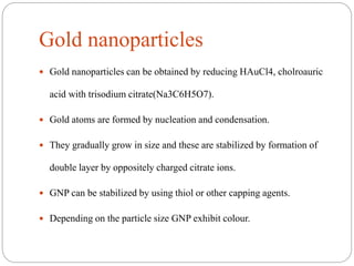 Gold nanoparticles
 Gold nanoparticles can be obtained by reducing HAuCl4, cholroauric
acid with trisodium citrate(Na3C6H5O7).
 Gold atoms are formed by nucleation and condensation.
 They gradually grow in size and these are stabilized by formation of
double layer by oppositely charged citrate ions.
 GNP can be stabilized by using thiol or other capping agents.
 Depending on the particle size GNP exhibit colour.
 