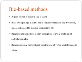 Bio-based methods
 A glass reactor of suitable size is taken.
 It has two openings at sides, one to introduce reactants like precursors,
gases, and second to measure temperature, pH.
 Reactions are carried out in inert atmosphere to avoid oxidation of
colloidal particles.
 Reaction mixture can be stirred with the help of Teflon coated magnetic
stirrer.
 