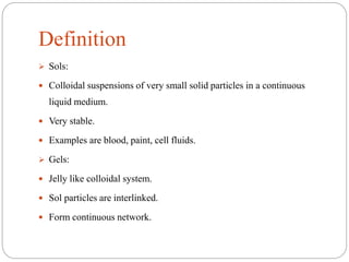 Definition
 Sols:
 Colloidal suspensions of very small solid particles in a continuous
liquid medium.
 Very stable.
 Examples are blood, paint, cell fluids.
 Gels:
 Jelly like colloidal system.
 Sol particles are interlinked.
 Form continuous network.
 