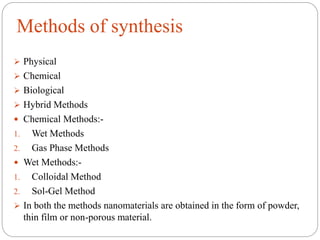 Methods of synthesis
 Physical
 Chemical
 Biological
 Hybrid Methods
 Chemical Methods:-
1. Wet Methods
2. Gas Phase Methods
 Wet Methods:-
1. Colloidal Method
2. Sol-Gel Method
 In both the methods nanomaterials are obtained in the form of powder,
thin film or non-porous material.
 