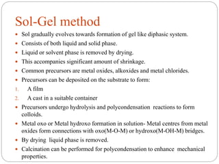 Sol-Gel method
 Sol gradually evolves towards formation of gel like diphasic system.
 Consists of both liquid and solid phase.
 Liquid or solvent phase is removed by drying.
 This accompanies significant amount of shrinkage.
 Common precursors are metal oxides, alkoxides and metal chlorides.
 Precursors can be deposited on the substrate to form:
1. A film
2. A cast in a suitable container
 Precursors undergo hydrolysis and polycondensation reactions to form
colloids.
 Metal oxo or Metal hydroxo formation in solution- Metal centres from metal
oxides form connections with oxo(M-O-M) or hydroxo(M-OH-M) bridges.
 By drying liquid phase is removed.
 Calcination can be performed for polycondensation to enhance mechanical
properties.
 