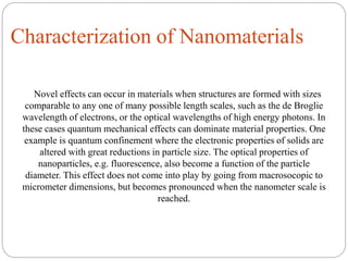 Characterization of Nanomaterials
Novel effects can occur in materials when structures are formed with sizes
comparable to any one of many possible length scales, such as the de Broglie
wavelength of electrons, or the optical wavelengths of high energy photons. In
these cases quantum mechanical effects can dominate material properties. One
example is quantum confinement where the electronic properties of solids are
altered with great reductions in particle size. The optical properties of
nanoparticles, e.g. fluorescence, also become a function of the particle
diameter. This effect does not come into play by going from macrosocopic to
micrometer dimensions, but becomes pronounced when the nanometer scale is
reached.
 