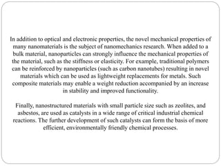 In addition to optical and electronic properties, the novel mechanical properties of
many nanomaterials is the subject of nanomechanics research. When added to a
bulk material, nanoparticles can strongly influence the mechanical properties of
the material, such as the stiffness or elasticity. For example, traditional polymers
can be reinforced by nanoparticles (such as carbon nanotubes) resulting in novel
materials which can be used as lightweight replacements for metals. Such
composite materials may enable a weight reduction accompanied by an increase
in stability and improved functionality.
Finally, nanostructured materials with small particle size such as zeolites, and
asbestos, are used as catalysts in a wide range of critical industrial chemical
reactions. The further development of such catalysts can form the basis of more
efficient, environmentally friendly chemical processes.
 