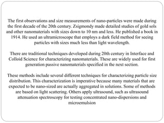 The first observations and size measurements of nano-particles were made during
the first decade of the 20th century. Zsigmondy made detailed studies of gold sols
and other nanomaterials with sizes down to 10 nm and less. He published a book in
1914. He used an ultramicroscope that employs a dark field method for seeing
particles with sizes much less than light wavelength.
There are traditional techniques developed during 20th century in Interface and
Colloid Science for characterizing nanomaterials. These are widely used for first
generation passive nanomaterials specified in the next section.
These methods include several different techniques for characterizing particle size
distribution. This characterization is imperative because many materials that are
expected to be nano-sized are actually aggregated in solutions. Some of methods
are based on light scattering. Others apply ultrasound, such as ultrasound
attenuation spectroscopy for testing concentrated nano-dispersions and
microemulsion
 