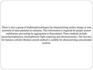 There is also a group of traditional techniques for characterizing surface charge or zeta
potential of nano-particles in solutions. This information is required for proper system
stabilzation, preventing its aggregation or flocculation. These methods include
microelectrophoresis, electrophoretic light scattering and electroacoustics. The last one,
for instance colloid vibration current method is suitable for characterizing concentrated
systems.
 