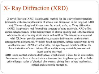 X- Ray Diffraction (XRD)
X-ray diffraction (XRD) is a powerful method for the study of nanomaterials
(materials with structural features of at least one dimension in the range of 1-100
nm). The wavelength of X-rays is on the atomic scale, so X-ray diffraction
(XRD) is a primary tool for probing structure of nano-materials. XRD offers
unparalleled accuracy in the measurement of atomic spacing and is the technique
of choice for determining strain states in thin films. The intensities measured
with XRD can provide quantitative, accurate information on the atomic
arrangements at interfaces. With lab-based equipment, surface sensitivities down
to a thickness of ~50A0 are achievable, but synchrotron radiation allows the
characterization of much thinner films and for many materials, monoatomic
layers can be analyzed.
XRD is non contact and non-destructive, which makes it ideal for in situ studies.
Nanomaterials have a characteristic microstructure length comparable with the
critical length scales of physical phenomena, giving them unique mechanical,
optical and electronic properties.
 