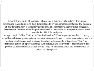 X-ray diffractograms of nanomaterials provide a wealth of information - from phase
composition to crystallite size, from lattice strain to crystallographic orientation. The main use
of powder diffraction is to identify components in a sample by a search/match procedure.
Furthermore, the areas under the peak are related to the amount of each phase present in the
sample. In 1919 A.W.Hull gave
a paper titled, “A New Method of Chemical Analysis”. Here he pointed out that “… .every
crystalline substance gives a pattern; the same substance always gives the same pattern; and in a
mixture of substances each produces its pattern independently of the others. “The X-ray
diffraction pattern of a pure substance is, therefore, like a fingerprint of the substance. The
powder diffraction method is thus ideally suited for characterization and identification of
polycrystalline phases
 