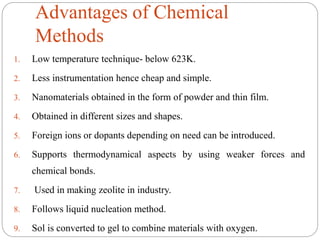 Advantages of Chemical
Methods
1. Low temperature technique- below 623K.
2. Less instrumentation hence cheap and simple.
3. Nanomaterials obtained in the form of powder and thin film.
4. Obtained in different sizes and shapes.
5. Foreign ions or dopants depending on need can be introduced.
6. Supports thermodynamical aspects by using weaker forces and
chemical bonds.
7. Used in making zeolite in industry.
8. Follows liquid nucleation method.
9. Sol is converted to gel to combine materials with oxygen.
 