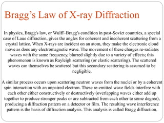 Bragg’s Law of X-ray Diffraction
In physics, Bragg's law, or Wulff–Bragg's condition in post-Soviet countries, a special
case of Laue diffraction, gives the angles for coherent and incoherent scattering from a
crystal lattice. When X-rays are incident on an atom, they make the electronic cloud
move as does any electromagnetic wave. The movement of these charges re-radiates
waves with the same frequency, blurred slightly due to a variety of effects; this
phenomenon is known as Rayleigh scattering (or elastic scattering). The scattered
waves can themselves be scattered but this secondary scattering is assumed to be
negligible.
A similar process occurs upon scattering neutron waves from the nuclei or by a coherent
spin interaction with an unpaired electron. These re-emitted wave fields interfere with
each other either constructively or destructively (overlapping waves either add up
together to produce stronger peaks or are subtracted from each other to some degree),
producing a diffraction pattern on a detector or film. The resulting wave interference
pattern is the basis of diffraction analysis. This analysis is called Bragg diffraction.
 