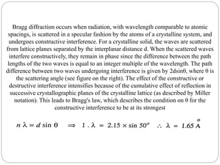 Bragg diffraction occurs when radiation, with wavelength comparable to atomic
spacings, is scattered in a specular fashion by the atoms of a crystalline system, and
undergoes constructive interference. For a crystalline solid, the waves are scattered
from lattice planes separated by the interplanar distance d. When the scattered waves
interfere constructively, they remain in phase since the difference between the path
lengths of the two waves is equal to an integer multiple of the wavelength. The path
difference between two waves undergoing interference is given by 2dsinθ, where θ is
the scattering angle (see figure on the right). The effect of the constructive or
destructive interference intensifies because of the cumulative effect of reflection in
successive crystallographic planes of the crystalline lattice (as described by Miller
notation). This leads to Bragg's law, which describes the condition on θ for the
constructive interference to be at its strongest
 