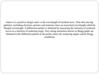 where n is a positive integer and λ is the wavelength of incident wave. Note that moving
particles, including electrons, protons and neutrons, have an associated wavelength called de
Broglie wavelength. A diffraction pattern is obtained by measuring the intensity of scattered
waves as a function of scattering angle. Very strong intensities known as Bragg peaks are
obtained in the diffraction pattern at the points where the scattering angles satisfy Bragg
conditions
 
