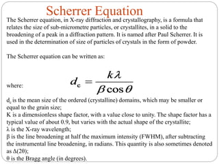 Scherrer Equation
The Scherrer equation, in X-ray diffraction and crystallography, is a formula that
relates the size of sub-micrometre particles, or crystallites, in a solid to the
broadening of a peak in a diffraction pattern. It is named after Paul Scherrer. It is
used in the determination of size of particles of crystals in the form of powder.
The Scherrer equation can be written as:
where:
dc is the mean size of the ordered (crystalline) domains, which may be smaller or
equal to the grain size;
K is a dimensionless shape factor, with a value close to unity. The shape factor has a
typical value of about 0.9, but varies with the actual shape of the crystallite;
λ is the X-ray wavelength;
β is the line broadening at half the maximum intensity (FWHM), after subtracting
the instrumental line broadening, in radians. This quantity is also sometimes denoted
as Δ(2θ);
θ is the Bragg angle (in degrees).
 