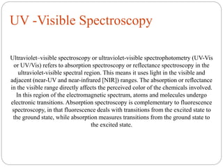 UV -Visible Spectroscopy
Ultraviolet–visible spectroscopy or ultraviolet-visible spectrophotometry (UV-Vis
or UV/Vis) refers to absorption spectroscopy or reflectance spectroscopy in the
ultraviolet-visible spectral region. This means it uses light in the visible and
adjacent (near-UV and near-infrared [NIR]) ranges. The absorption or reflectance
in the visible range directly affects the perceived color of the chemicals involved.
In this region of the electromagnetic spectrum, atoms and molecules undergo
electronic transitions. Absorption spectroscopy is complementary to fluorescence
spectroscopy, in that fluorescence deals with transitions from the excited state to
the ground state, while absorption measures transitions from the ground state to
the excited state.
 