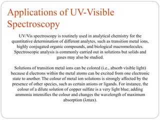 Applications of UV-Visible
Spectroscopy
UV/Vis spectroscopy is routinely used in analytical chemistry for the
quantitative determination of different analytes, such as transition metal ions,
highly conjugated organic compounds, and biological macromolecules.
Spectroscopic analysis is commonly carried out in solutions but solids and
gases may also be studied.
Solutions of transition metal ions can be colored (i.e., absorb visible light)
because d electrons within the metal atoms can be excited from one electronic
state to another. The colour of metal ion solutions is strongly affected by the
presence of other species, such as certain anions or ligands. For instance, the
colour of a dilute solution of copper sulfate is a very light blue; adding
ammonia intensifies the colour and changes the wavelength of maximum
absorption (λmax).
 
