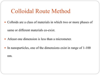Colloidal Route Method
 Colloids are a class of materials in which two or more phases of
same or different materials co-exist.
 Atleast one dimension is less than a micrometer.
 In nanoparticles, one of the dimensions exist in range of 1-100
nm.
 