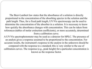 The Beer-Lambert law states that the absorbance of a solution is directly
proportional to the concentration of the absorbing species in the solution and the
path length. Thus, for a fixed path length, UV/Vis spectroscopy can be used to
determine the concentration of the absorber in a solution. It is necessary to know
how quickly the absorbance changes with concentration. This can be taken from
references (tables of molar extinction coefficients), or more accurately, determined
from a calibration curve.
A UV/Vis spectrophotometer may be used as a detector for HPLC. The presence of
an analyte gives a response assumed to be proportional to the concentration. For
accurate results, the instrument's response to the analyte in the unknown should be
compared with the response to a standard; this is very similar to the use of
calibration curves. The response (e.g., peak height) for a particular concentration is
known as the response factor.
 
