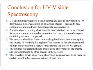 Conclusion for UV-Visible
Spectroscopy
1) UV-visible spectroscopy is a valid, simple and cost effective method for
determining the concentration of absorbing species if applied to pure
compounds, and used with the appropriate standard curve.
2) A standard curve relating absorbance to concentration can be developed
for any compound, and used to determine the concentration of samples
containing the same compound.
3) The analysis should be done at a wavelength with maximum absorption,
and located in relatively flat region of the spectra so that absorbance will
be high and constant in a narrow range around the chosen wavelength.
4) The optimal wavelength should ensure good absorbance of the analyte
and low absorbance by other species in the solution.
5) This wavelength will allow valid absorption measurements to be made on
analyte samples that contain mixtures of materials.
 