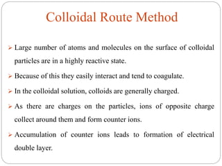  Large number of atoms and molecules on the surface of colloidal
particles are in a highly reactive state.
 Because of this they easily interact and tend to coagulate.
 In the colloidal solution, colloids are generally charged.
 As there are charges on the particles, ions of opposite charge
collect around them and form counter ions.
 Accumulation of counter ions leads to formation of electrical
double layer.
Colloidal Route Method
 