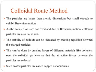 Colloidal Route Method
 The particles are larger than atomic dimensions but small enough to
exhibit Brownian motion.
 As the counter ions are not fixed and due to Brownian motion, colloidal
particles are also not at rest.
 The stability of colloids can be increased by creating repulsion between
the charged particles.
 This can be done by creating layers of different materials like polymers
over the colloidal particles so that the attractive forces between the
particles are reduced.
 Such coated particles are called capped nanoparticles.
 
