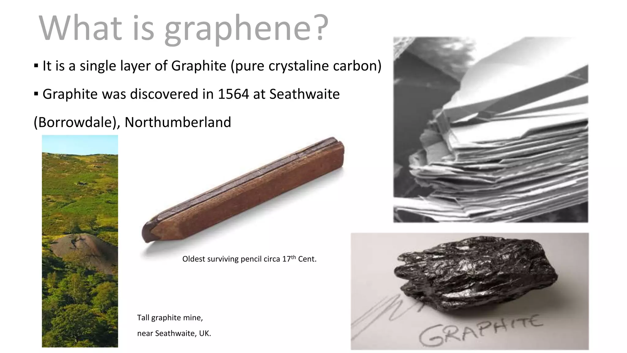 Tall graphite mine,
near Seathwaite, UK.
Oldest surviving pencil circa 17th Cent.
▪ It is a single layer of Graphite (pure crystaline carbon)
▪ Graphite was discovered in 1564 at Seathwaite
(Borrowdale), Northumberland
What is graphene?
 