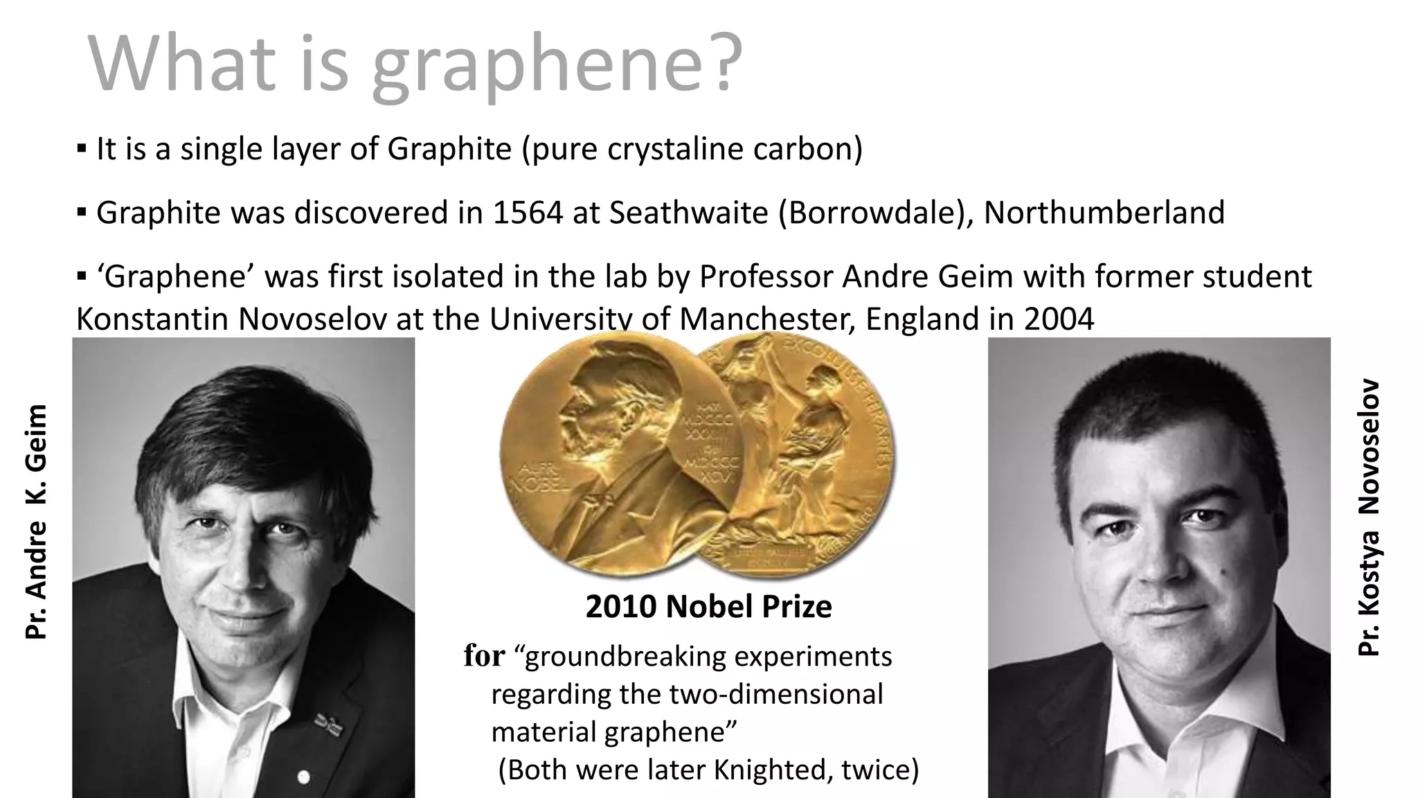▪ It is a single layer of Graphite (pure crystaline carbon)
▪ Graphite was discovered in 1564 at Seathwaite (Borrowdale), Northumberland
▪ ‘Graphene’ was first isolated in the lab by Professor Andre Geim with former student
Konstantin Novoselov at the University of Manchester, England in 2004
2010 Nobel Prize
for “groundbreaking experiments
regarding the two-dimensional
material graphene”
(Both were later Knighted, twice)
What is graphene?
Pr.AndreK.Geim
Pr.KostyaNovoselov
 
