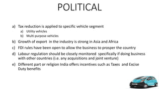 POLITICAL
a) Tax reduction is applied to specific vehicle segment
a) Utility vehicles
b) Multi purpose vehicles
b) Growth of export in the industry is strong in Asia and Africa
c) FDI rules have been open to allow the business to prosper the country
d) Labour regulation should be closely monitored specifically if doing business
with other countries (i.e. any acquisitions and joint venture)
e) Different part or religion India offers incentives such as Taxes and Excise
Duty benefits
 