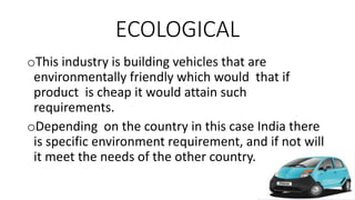 ECOLOGICAL
oThis industry is building vehicles that are
environmentally friendly which would that if
product is cheap it would attain such
requirements.
oDepending on the country in this case India there
is specific environment requirement, and if not will
it meet the needs of the other country.
 