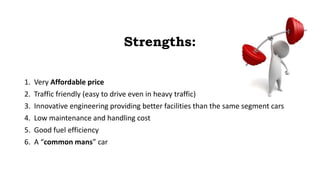Strengths:
1. Very Affordable price
2. Traffic friendly (easy to drive even in heavy traffic)
3. Innovative engineering providing better facilities than the same segment cars
4. Low maintenance and handling cost
5. Good fuel efficiency
6. A “common mans” car
 