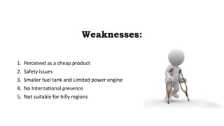 Weaknesses:
1. Perceived as a cheap product
2. Safety issues
3. Smaller fuel tank and Limited power engine
4. No International presence
5. Not suitable for hilly regions
 