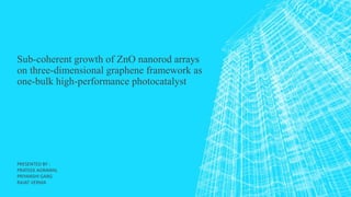 Sub-coherent growth of ZnO nanorod arrays
on three-dimensional graphene framework as
one-bulk high-performance photocatalyst
PRESENTED BY :
PRATEEK AGRAWAL
PRIYANSHI GARG
RAJAT VERMA
 