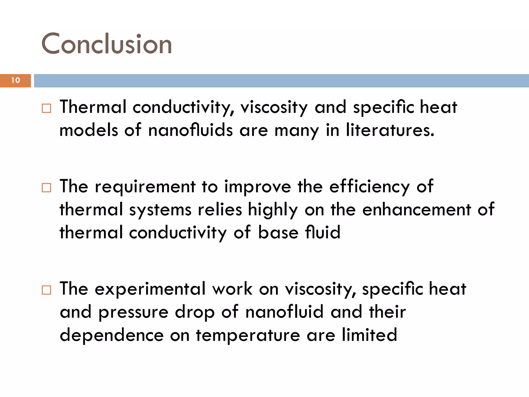 Conclusion
 Thermal conductivity, viscosity and speciﬁc heat
models of nanoﬂuids are many in literatures.
 The requirement to improve the efficiency of
thermal systems relies highly on the enhancement of
thermal conductivity of base ﬂuid
 The experimental work on viscosity, speciﬁc heat
and pressure drop of nanofluid and their
dependence on temperature are limited
10
 