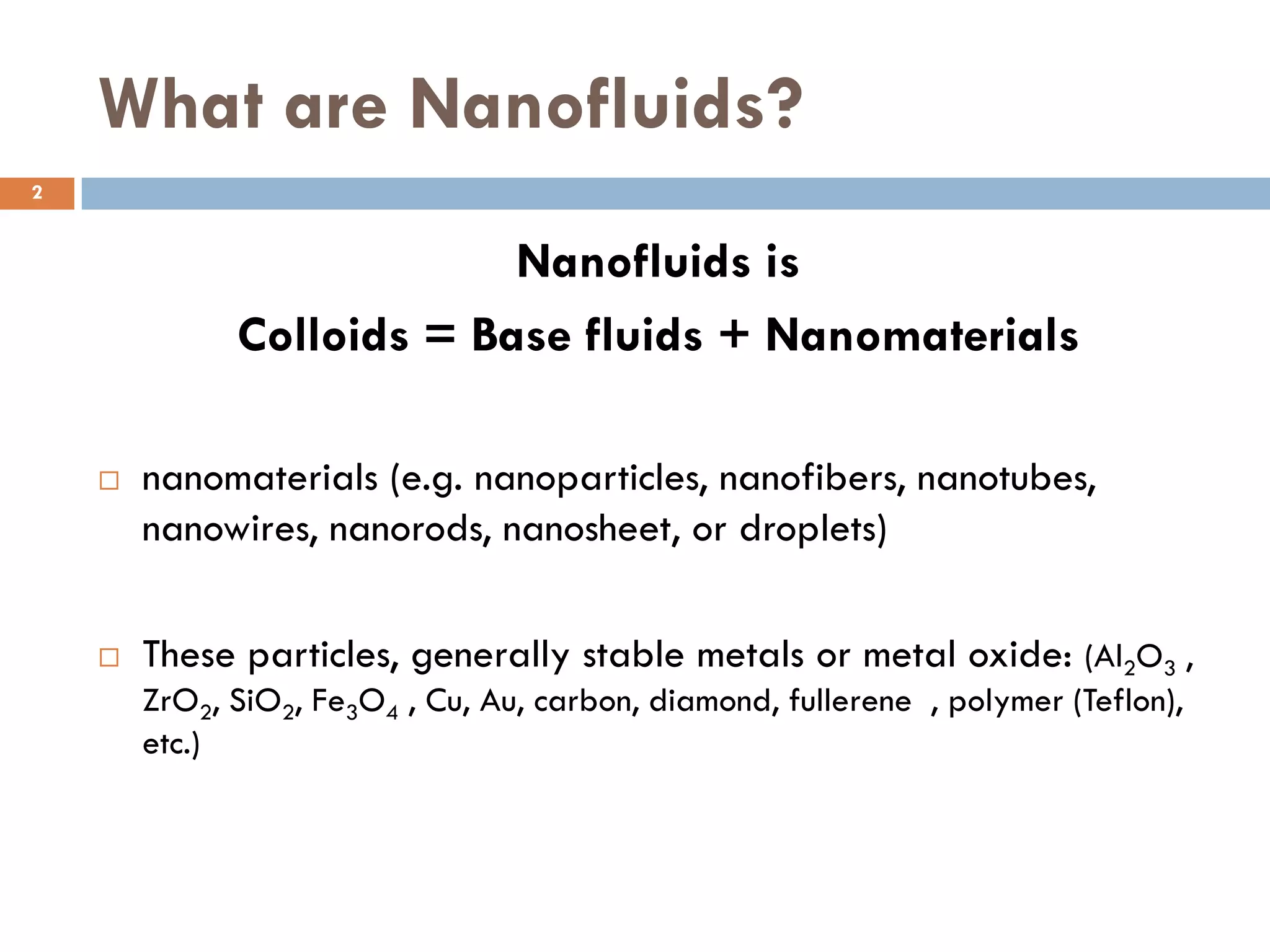 What are Nanofluids?
Nanofluids is
Colloids = Base fluids + Nanomaterials
 nanomaterials (e.g. nanoparticles, nanofibers, nanotubes,
nanowires, nanorods, nanosheet, or droplets)
 These particles, generally stable metals or metal oxide: (Al2O3 ,
ZrO2, SiO2, Fe3O4 , Cu, Au, carbon, diamond, fullerene , polymer (Teflon),
etc.)
2
 