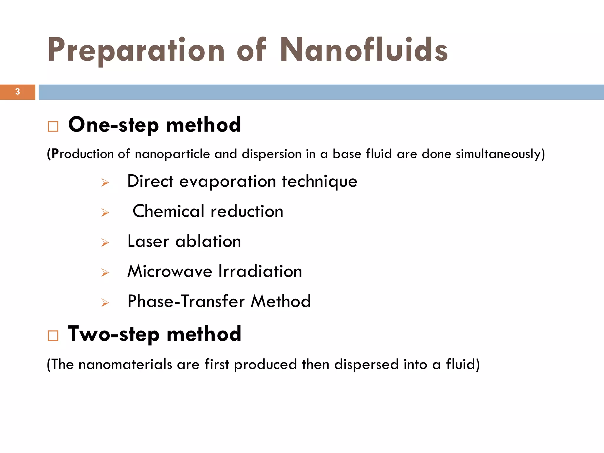 Preparation of Nanofluids
 One-step method
(Production of nanoparticle and dispersion in a base fluid are done simultaneously)
 Direct evaporation technique
 Chemical reduction
 Laser ablation
 Microwave Irradiation
 Phase-Transfer Method
 Two-step method
(The nanomaterials are first produced then dispersed into a fluid)
3
 