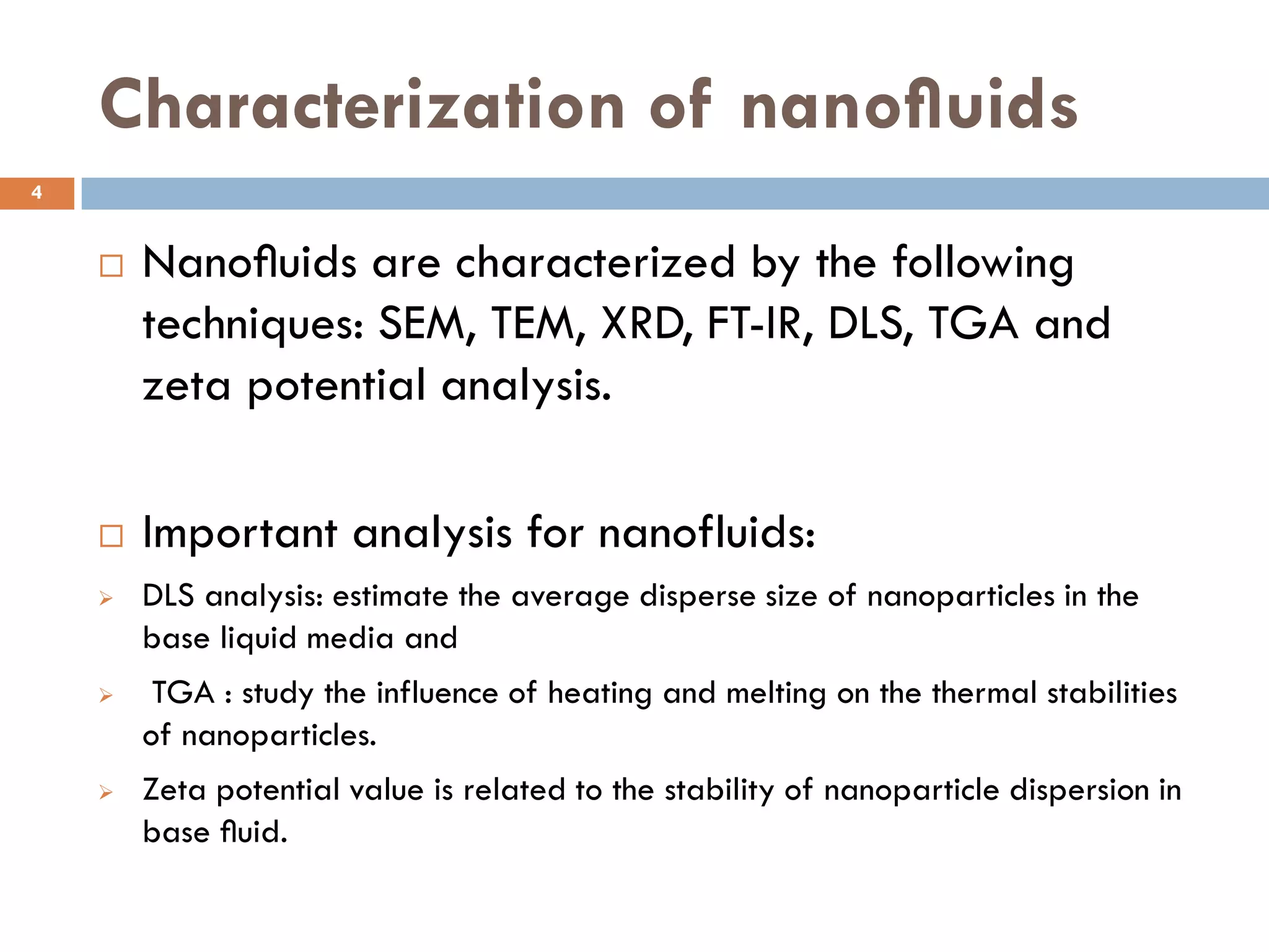 Characterization of nanoﬂuids
 Nanoﬂuids are characterized by the following
techniques: SEM, TEM, XRD, FT-IR, DLS, TGA and
zeta potential analysis.
 Important analysis for nanofluids:
 DLS analysis: estimate the average disperse size of nanoparticles in the
base liquid media and
 TGA : study the influence of heating and melting on the thermal stabilities
of nanoparticles.
 Zeta potential value is related to the stability of nanoparticle dispersion in
base ﬂuid.
4
 