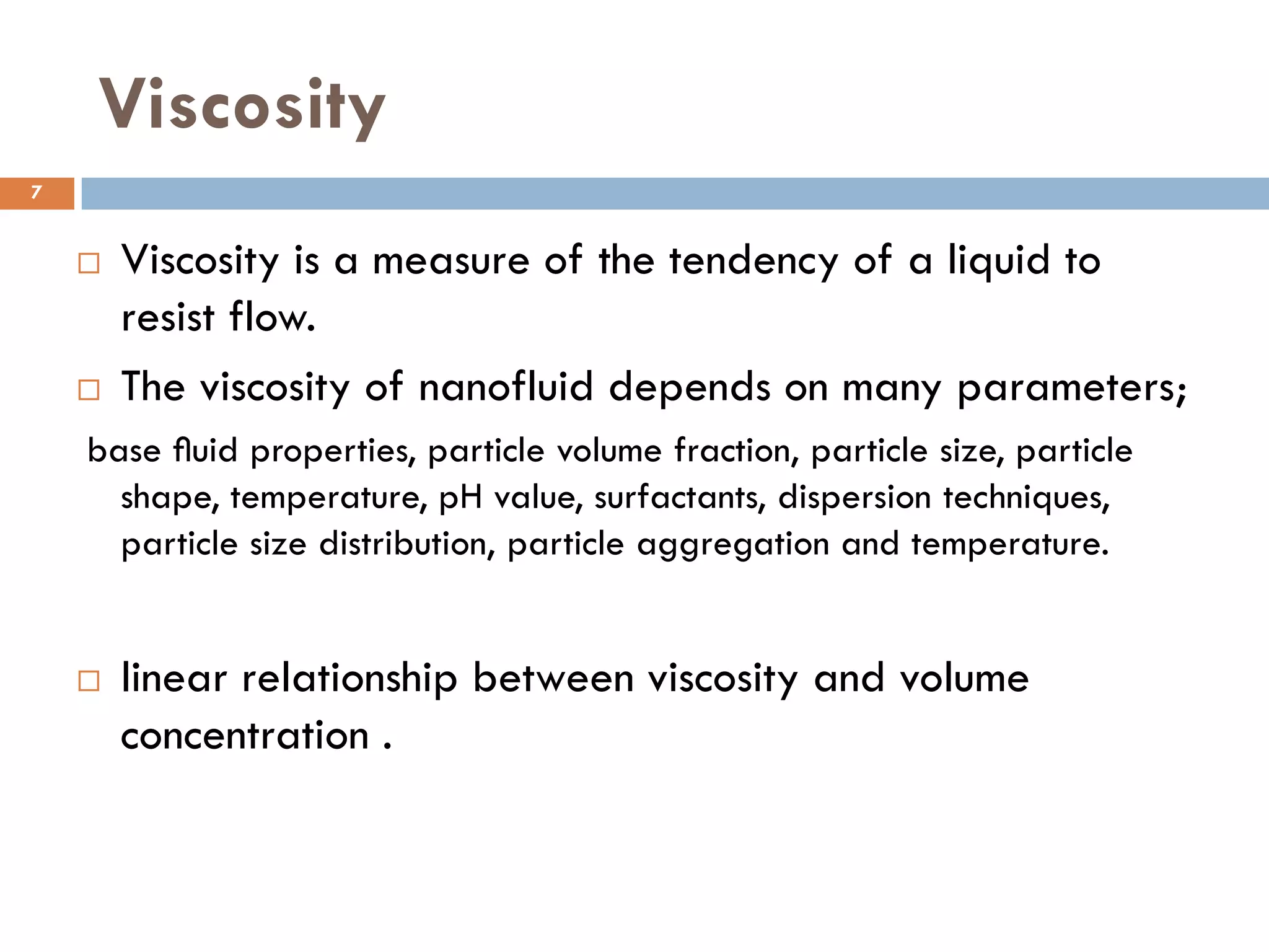 Viscosity
 Viscosity is a measure of the tendency of a liquid to
resist flow.
 The viscosity of nanofluid depends on many parameters;
base ﬂuid properties, particle volume fraction, particle size, particle
shape, temperature, pH value, surfactants, dispersion techniques,
particle size distribution, particle aggregation and temperature.
 linear relationship between viscosity and volume
concentration .
7
 
