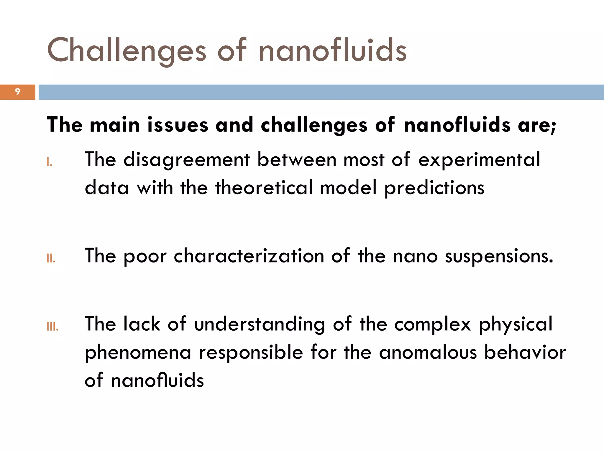 Challenges of nanofluids
The main issues and challenges of nanofluids are;
I. The disagreement between most of experimental
data with the theoretical model predictions
II. The poor characterization of the nano suspensions.
III. The lack of understanding of the complex physical
phenomena responsible for the anomalous behavior
of nanoﬂuids
9
 